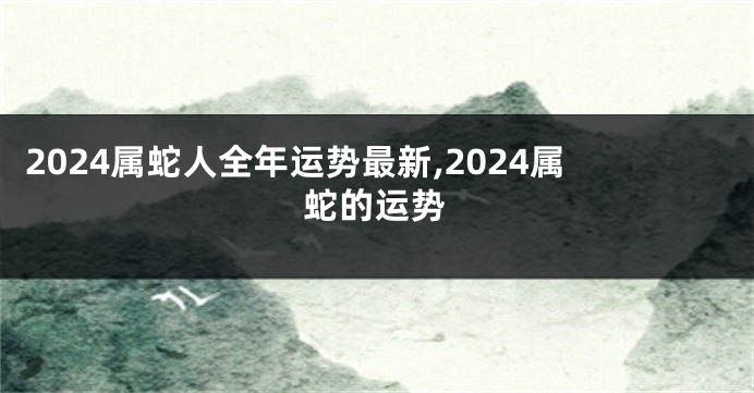 2024属蛇人全年运势最新,2024属蛇的运势