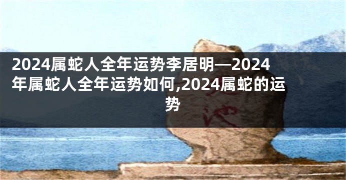 2024属蛇人全年运势李居明—2024年属蛇人全年运势如何,2024属蛇的运势
