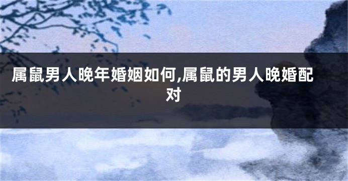 属鼠男人晚年婚姻如何,属鼠的男人晚婚配对