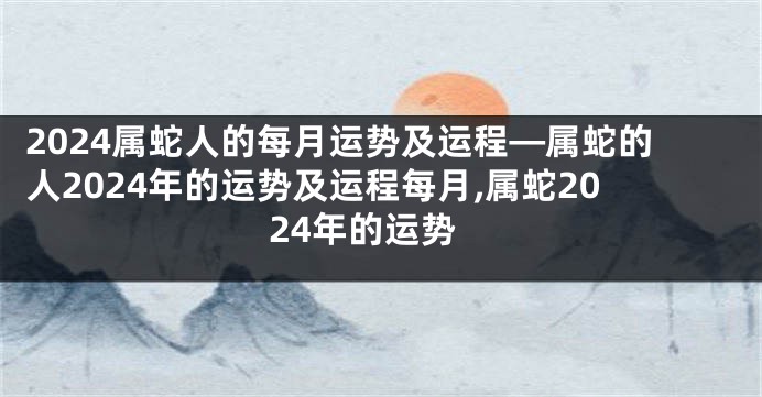 2024属蛇人的每月运势及运程—属蛇的人2024年的运势及运程每月,属蛇2024年的运势