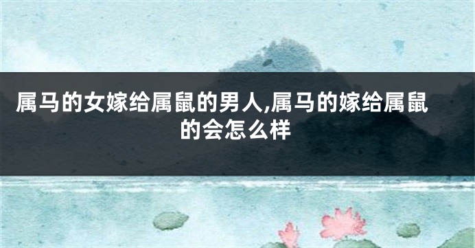 属马的女嫁给属鼠的男人,属马的嫁给属鼠的会怎么样