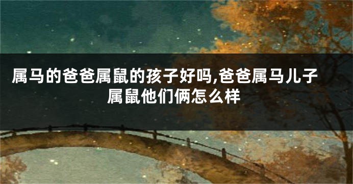 属马的爸爸属鼠的孩子好吗,爸爸属马儿子属鼠他们俩怎么样