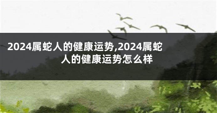 2024属蛇人的健康运势,2024属蛇人的健康运势怎么样