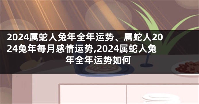 2024属蛇人兔年全年运势、属蛇人2024兔年每月感情运势,2024属蛇人兔年全年运势如何