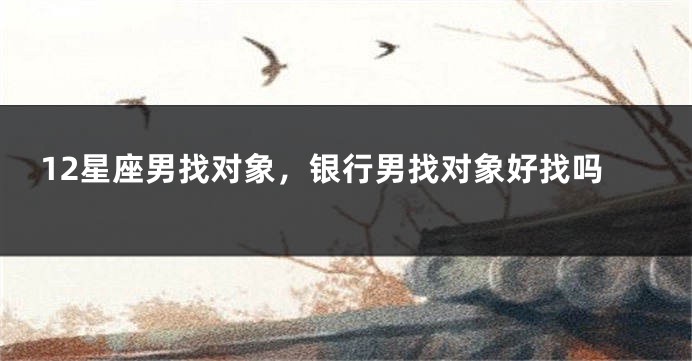 12星座男找对象，银行男找对象好找吗