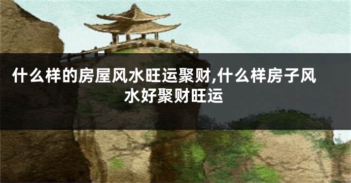 什么样的房屋风水旺运聚财,什么样房子风水好聚财旺运