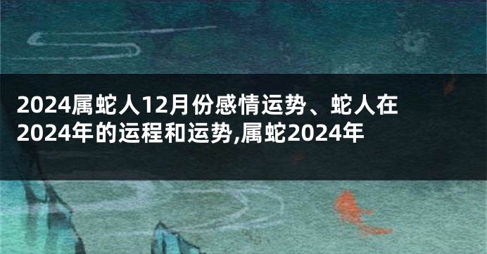 2024属蛇人12月份感情运势、蛇人在2024年的运程和运势,属蛇2024年