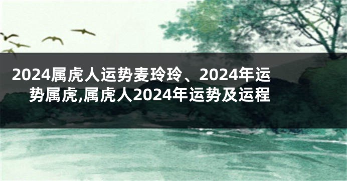 2024属虎人运势麦玲玲、2024年运势属虎,属虎人2024年运势及运程