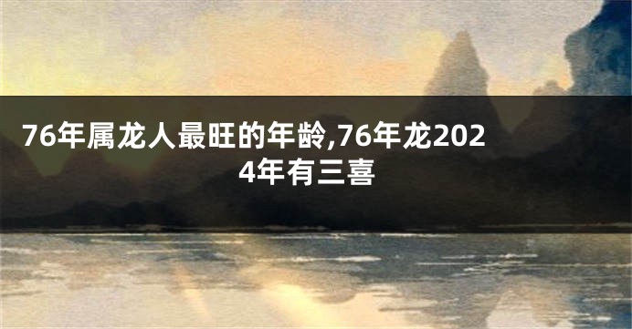 76年属龙人最旺的年龄,76年龙2024年有三喜