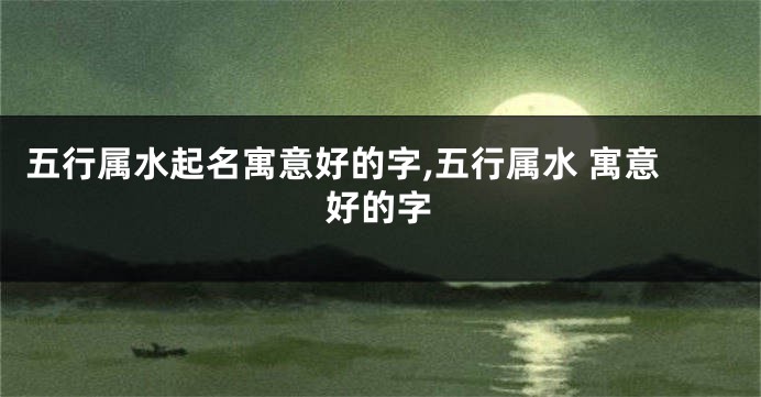 五行属水起名寓意好的字,五行属水 寓意好的字