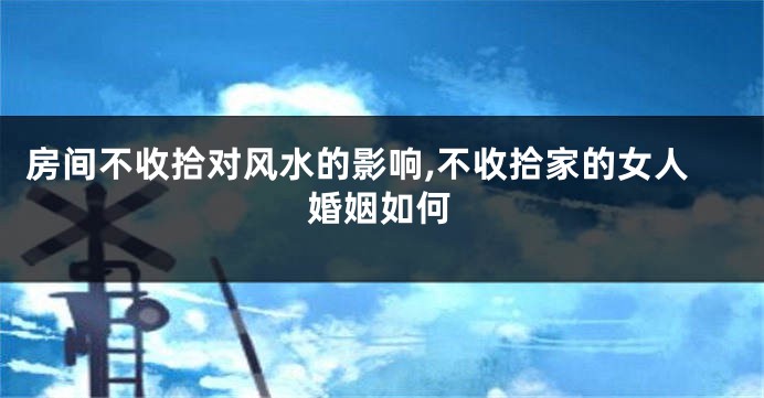 房间不收拾对风水的影响,不收拾家的女人婚姻如何