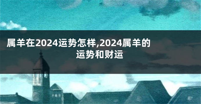 属羊在2024运势怎样,2024属羊的运势和财运
