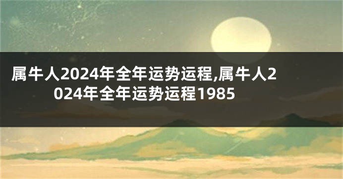 属牛人2024年全年运势运程,属牛人2024年全年运势运程1985