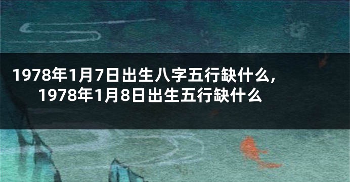 1978年1月7日出生八字五行缺什么,1978年1月8日出生五行缺什么