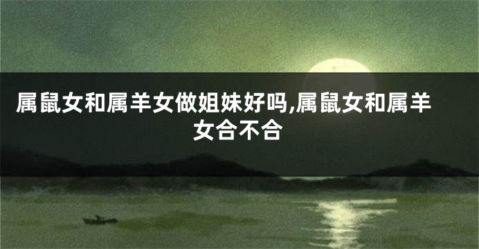 属鼠女和属羊女做姐妹好吗,属鼠女和属羊女合不合