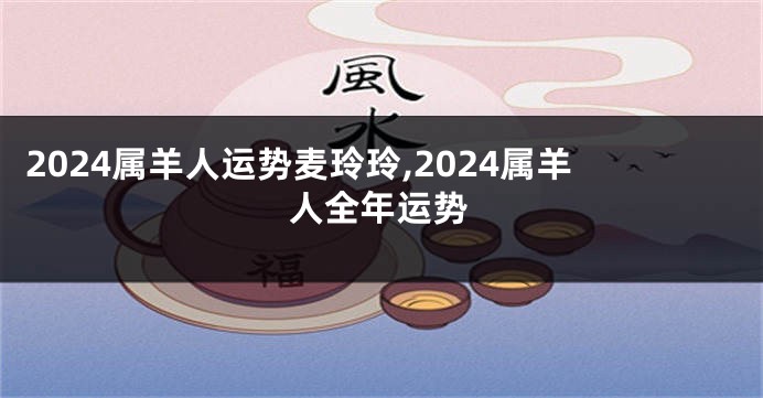 2024属羊人运势麦玲玲,2024属羊人全年运势
