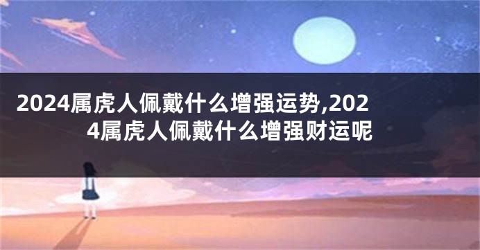 2024属虎人佩戴什么增强运势,2024属虎人佩戴什么增强财运呢