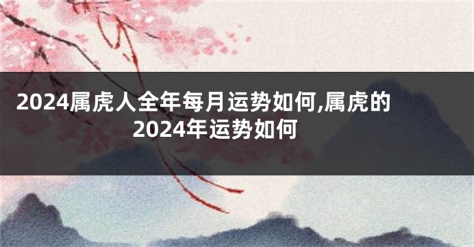 2024属虎人全年每月运势如何,属虎的2024年运势如何