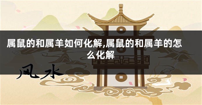 属鼠的和属羊如何化解,属鼠的和属羊的怎么化解