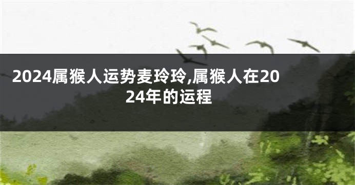 2024属猴人运势麦玲玲,属猴人在2024年的运程