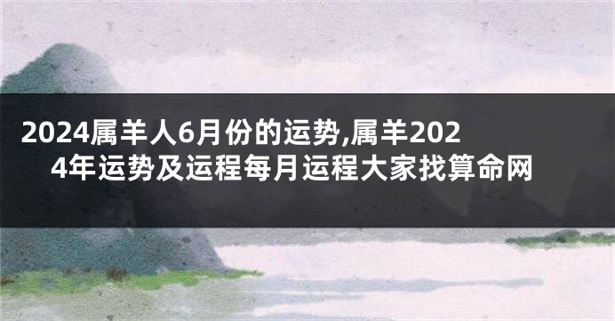 2024属羊人6月份的运势,属羊2024年运势及运程每月运程大家找算命网