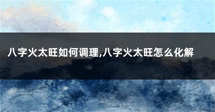 八字火太旺如何调理,八字火太旺怎么化解