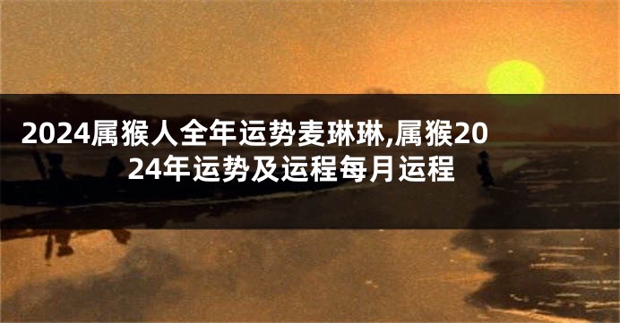 2024属猴人全年运势麦琳琳,属猴2024年运势及运程每月运程