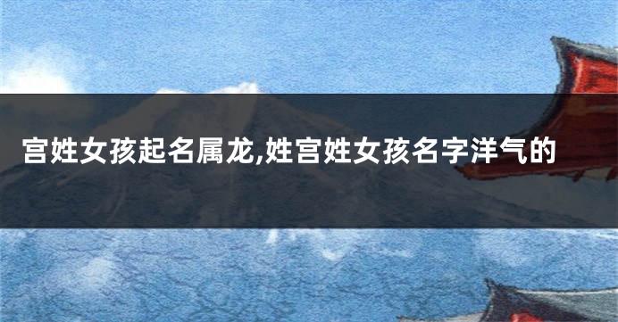 宫姓女孩起名属龙,姓宫姓女孩名字洋气的