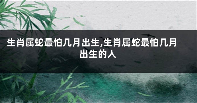 生肖属蛇最怕几月出生,生肖属蛇最怕几月出生的人