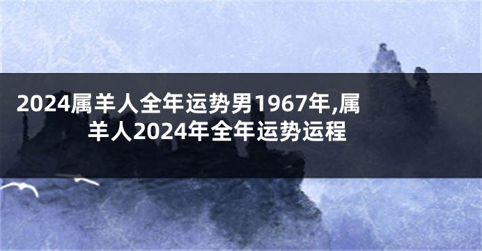 2024属羊人全年运势男1967年,属羊人2024年全年运势运程