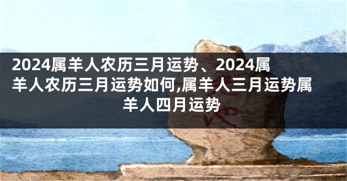 2024属羊人农历三月运势、2024属羊人农历三月运势如何,属羊人三月运势属羊人四月运势