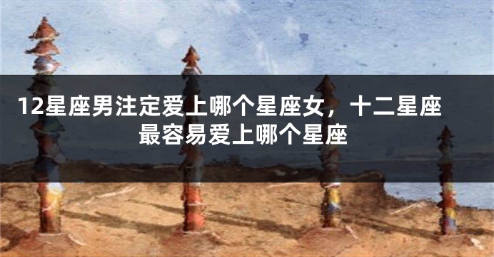 12星座男注定爱上哪个星座女，十二星座最容易爱上哪个星座