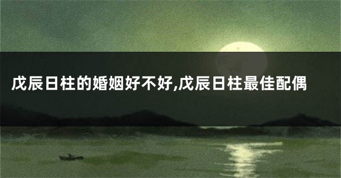 戊辰日柱的婚姻好不好,戊辰日柱最佳配偶