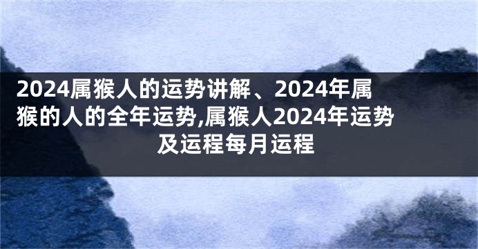 2024属猴人的运势讲解、2024年属猴的人的全年运势,属猴人2024年运势及运程每月运程