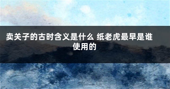 卖关子的古时含义是什么 纸老虎最早是谁使用的