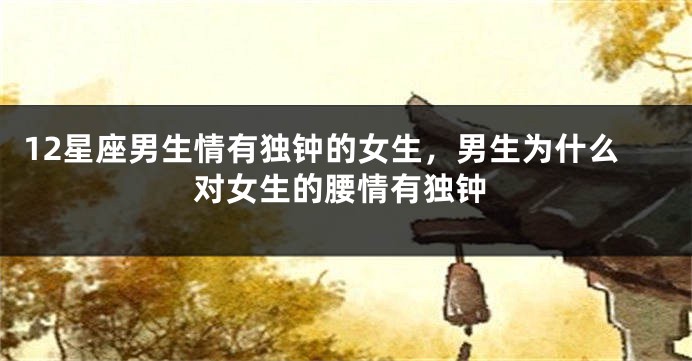 12星座男生情有独钟的女生，男生为什么对女生的腰情有独钟