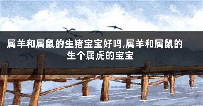 属羊和属鼠的生猪宝宝好吗,属羊和属鼠的生个属虎的宝宝