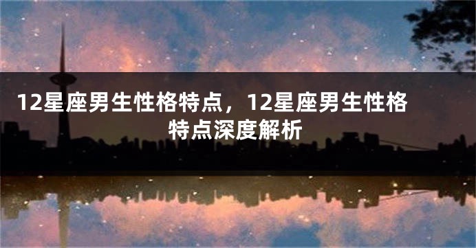 12星座男生性格特点，12星座男生性格特点深度解析