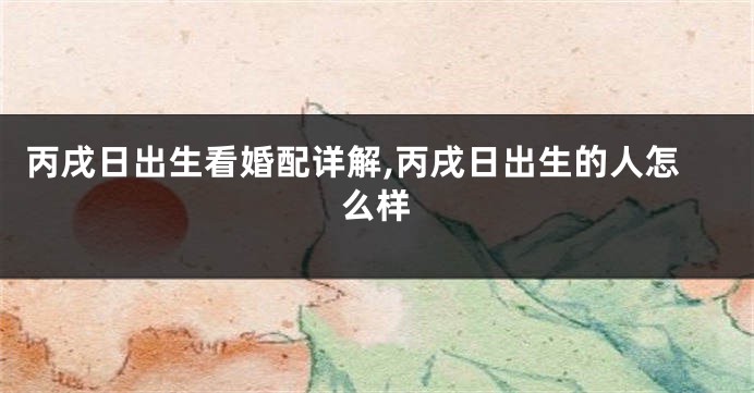 丙戌日出生看婚配详解,丙戌日出生的人怎么样