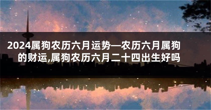 2024属狗农历六月运势—农历六月属狗的财运,属狗农历六月二十四出生好吗
