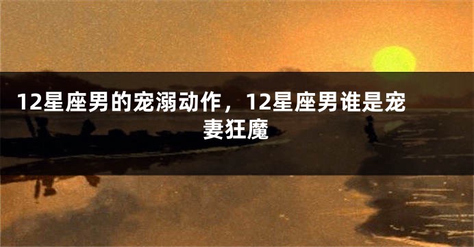 12星座男的宠溺动作，12星座男谁是宠妻狂魔