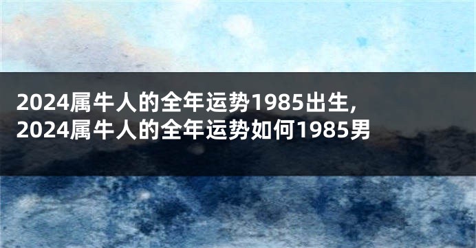 2024属牛人的全年运势1985出生,2024属牛人的全年运势如何1985男