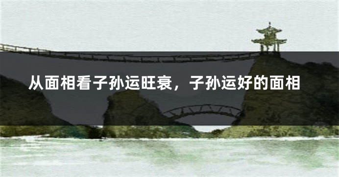 从面相看子孙运旺衰,子孙运好的面相