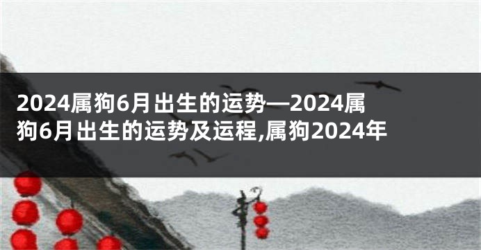 2024属狗6月出生的运势—2024属狗6月出生的运势及运程,属狗2024年