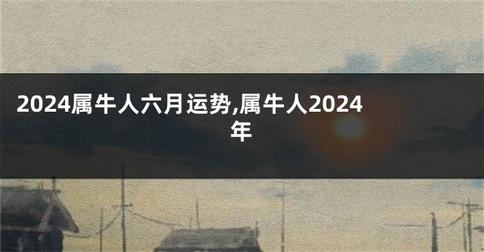 2024属牛人六月运势,属牛人2024年
