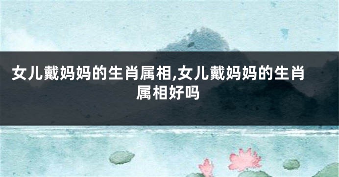 女儿戴妈妈的生肖属相,女儿戴妈妈的生肖属相好吗