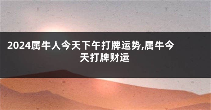 2024属牛人今天下午打牌运势,属牛今天打牌财运