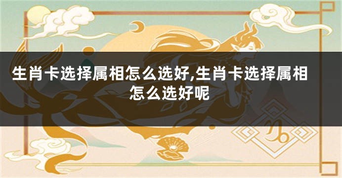 生肖卡选择属相怎么选好,生肖卡选择属相怎么选好呢