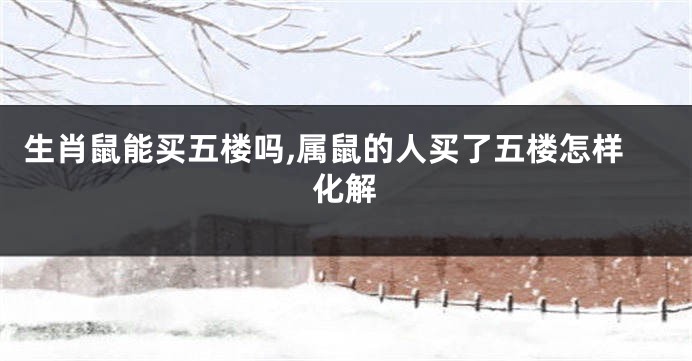 生肖鼠能买五楼吗,属鼠的人买了五楼怎样化解