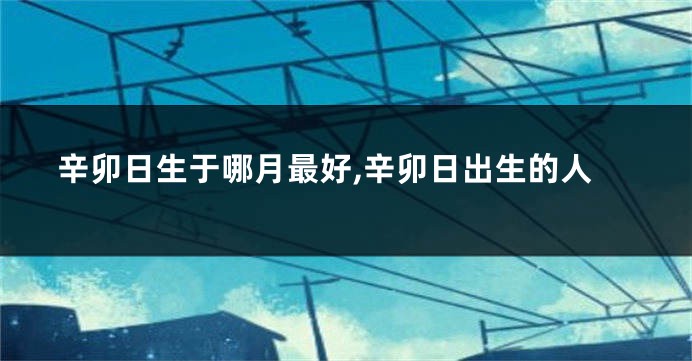 辛卯日生于哪月最好,辛卯日出生的人